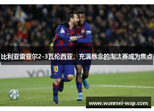 比利亚雷亚尔2-3瓦伦西亚，充满悬念的淘汰赛成为焦点