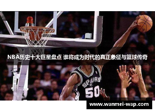 NBA历史十大巨星盘点 谁将成为时代的真正象征与篮球传奇