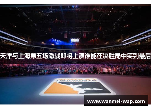 天津与上海第五场激战即将上演谁能在决胜局中笑到最后
