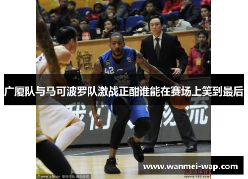 广厦队与马可波罗队激战正酣谁能在赛场上笑到最后
