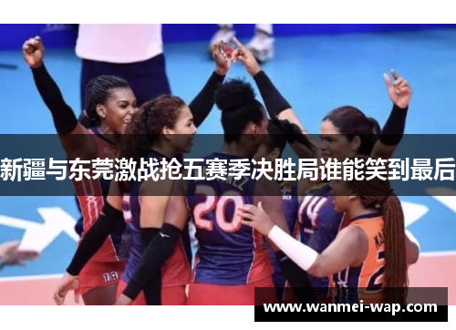 新疆与东莞激战抢五赛季决胜局谁能笑到最后