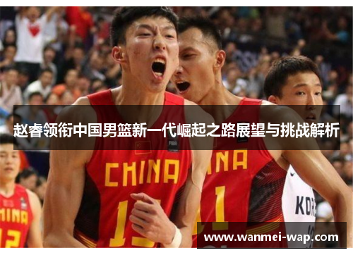 赵睿领衔中国男篮新一代崛起之路展望与挑战解析