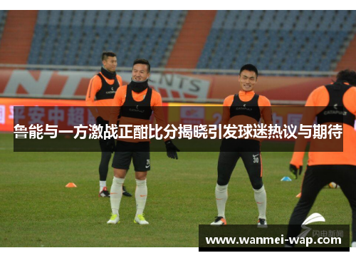 鲁能与一方激战正酣比分揭晓引发球迷热议与期待
